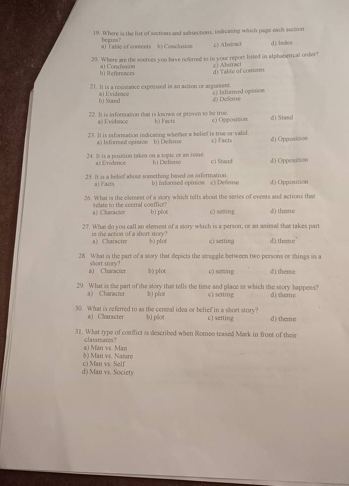 Where is the list of sections and subsections, indicating which page each section
begins?
a) Table of contents b) Conclusion c) Abstract d) Index
20. Where are the sources you have referred to in your report listed in alphabetical order?
a) Conclusion
b) References d) Table of contents c) Abstract
21. It is a resistance expressed in an action or argument.
a) Evidence c) Informed opinion
b) Stand d) Defense
22. It is information that is known or proven to be true. d) Stand
a) Evidence b) Facts c) Opposition
23. It is information indicating whether a belief is true or valid.
a) Informed opinion b) Defense c) Facts d) Opposition
24. It is a position taken on a topic or an issue.
a) Evidence b) Defense c) Stand d) Opposition
25. It is a belief about something based on information.
a) Facts b) Informed opinion c) Defense d) Opposition
26. What is the element of a story which tells about the series of events and actions that
relate to the central conflict?
a) Character b) plot c) setting d) theme
27. What do you call an element of a story which is a person, or an animal that takes part
in the action of a short story?
a) Character b) plot c) setting d) theme
28. What is the part of a story that depicts the struggle between two persons or things in a
short story?
a) Character b) plot c) setting d) theme
29. What is the part of the story that tells the time and place in which the story happens?
a) Character b) plot c) setting d) theme
30. What is referred to as the central idea or belief in a short story?
a) Character b) plot c) setting d) theme
31. What type of conflict is described when Romeo teased Mark in front of their
classmates?
a) Man vs. Man
b) Man vs. Nature
c) Man vs. Self
d) Man vs. Society