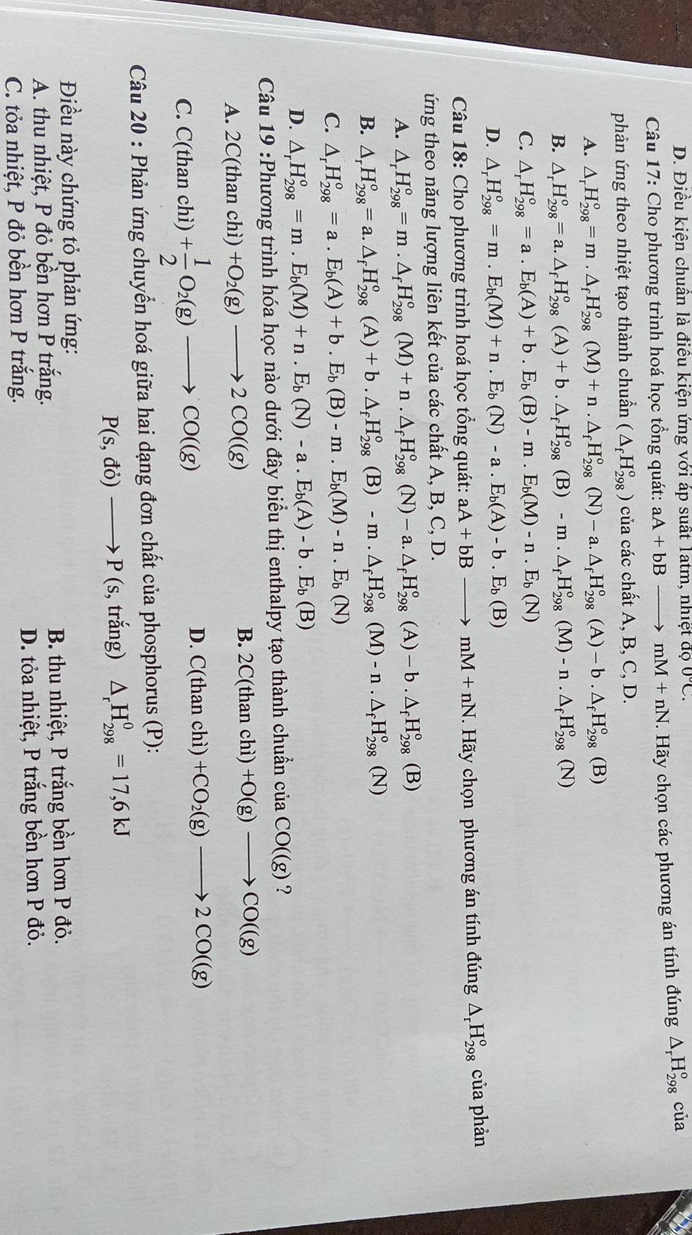 D. Điều kiện chuân là điều kiện ứng với áp suất Tatm, nhiệt độ 0°C.
Câu 17: Cho phương trình hoá học tổng quát: aA+bBto mM+nN. Hãy chọn các phương án tính đúng △ _rH_(298)^o của
phản ứng theo nhiệt tạo thành chuẩn (△ _fH_(298)^o) của các chất A, B, C, D.
A. △ _rH_(298)°=m.△ _fH_(298)°(M)+n.△ _fH_(298)°(N)-a.△ _fH_(298)°(A)-b.△ _fH_(298)°(B)
B. △ _rH_(298)°=a.△ _fH_(298)°(A)+b.△ _fH_(298)°(B)-m.△ _fH_(298)°(M)-n.△ _fH_(298)°(N)
C. △ _rH_(298)°=a.E_b(A)+b.E_b(B)-m.E_b(M)-n.E_b(N)
D. △ _rH_(298)^o=m.E_b(M)+n.E_b(N)-a.E_b(A)-b.E_b(B)
Câu 18: Cho phương trình hoá học tổng quát: aA+bBto mM+nN. Hãy chọn phương án tính ding△ _rH_(298)° của phản
ứng theo năng lượng liên kết của các chất A, B, C, D.
A. △ _rH_(298)^o=m.△ _fH_(298)^o(M)+n.△ _fH_(298)^o(N)-a.△ _fH_(298)^o(A)-b.△ _fH_(298)^o(B)
B. △ _rH_(298)^o=a.△ _fH_(298)^o(A)+b.△ _fH_(298)^o(B)-m.△ _fH_(298)^o(M)-n.△ _fH_(298)^o(N)
C. △ _rH_(298)^o=a.E_b(A)+b.E_b(B)-m.E_b(M)-n.E_b(N)
D. △ _rH_(298)^o=m.E_b(M)+n.E_b(N)-a.E_b(A)-b.E_b(B)
Câu 19 :Phương trình hóa học nào dưới đây biểu thị enthalpy tạo thành chuẩn ciaCO((g) ?
A. 2C(thanchi) +O_2(g)to 2CO((g)
B. 2C(thanchi)+O(g)to CO((g)
C. C(thanchi)+ 1/2 O_2(g)to CO((g)
D. C(thanchi)+CO_2(g)to 2CO((g)
Câu 20 : Phản ứng chuyển hoá giữa hai dạng đơn chất của phosphorus (P):
P(s,do)to P(s;, trắng) △ _rH_(298)^0=17,6kJ
Điều này chứng tỏ phản ứng:
A. thu nhiệt, P đỏ bền hơn P trắng. B. thu nhiệt, P trắng bền hơn P đỏ.
C. tỏa nhiệt, P đỏ bền hơn P trắng. D. tỏa nhiệt, P trắng bền hơn P đỏ.