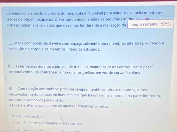 Sabemos que a postura correta do terapeuta é favorável para evitar o estabelecimento de
lesões de origem ocupacional. Pensando nisso, analise as seguintes afirmativas que
correspondem aos cuidados que devemos ter durante a realização da Tempo restante 1:57:52
_Maca com apoio ajustável e com espaço suficiente para membros inferiores, evitando a
inclinação do corpo e os membros inferiores esticados.
_Fazer pausas durante a jornada de trabalho, manter as costas eretas, usar o peso
corporal como um contrapeso e flexionar os joelhos em vez de curvar à coluna.
_Com relação aos ombros: procurar sempre mantê-los retos e relaxados, nunca
encurvados, perto de suas orelhas; imagine que há uma linha amarrada na parte inferior de
ombros, puxando-os para o chão.
Assinale a alternativa que possui apenas afirmativas corretas:
Escolha uma opção:
A. Somente a afirmativa III está correta.