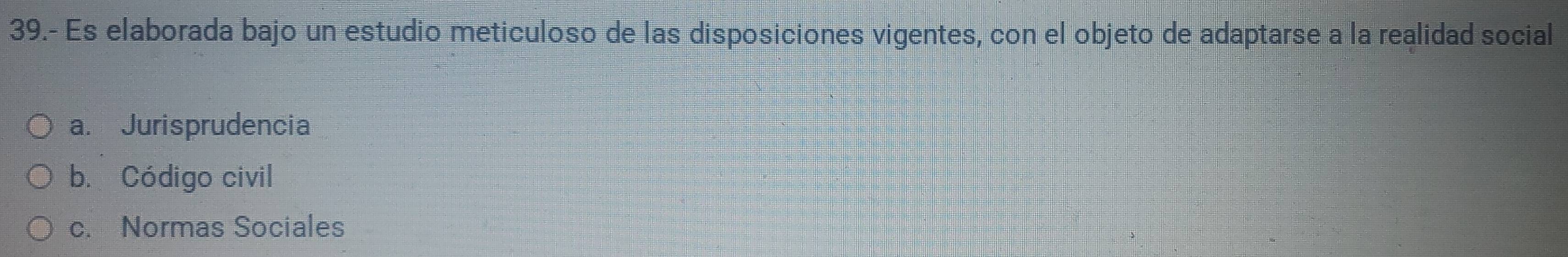 39.- Es elaborada bajo un estudio meticuloso de las disposiciones vigentes, con el objeto de adaptarse a la realidad social
a. Jurisprudencia
b. Código civil
c. Normas Sociales