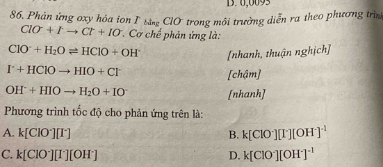 D. 0,0093
86. Phản ứng oxy hóa ion Γ bằng ClO trong môi trường diễn ra theo phương trình
ClO^-+Ito Cl^-+IO * Cơ chế phản ứng là:
ClO^-+H_2Oleftharpoons HClO+OH^-
[nhanh, thuận nghịch]
I^-+HClOto HIO+Cl^-
[chậm]
OH^-+HIOto H_2O+IO^-
[nhanh]
* Phương trình tốc độ cho phản ứng trên là:
A. k[ClO^-][I^-] B. k[ClO^-][I^-][OH^-]^-1
C. k[ClO^-][I^-][OH^-] D. k[ClO^-][OH^-]^-1