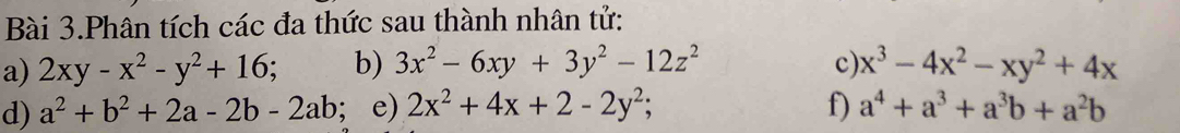 Bài 3.Phân tích các đa thức sau thành nhân tử: 
a) 2xy-x^2-y^2+16. b) 3x^2-6xy+3y^2-12z^2 c) x^3-4x^2-xy^2+4x
d) a^2+b^2+2a-2b-2ab; e) 2x^2+4x+2-2y^2; f) a^4+a^3+a^3b+a^2b