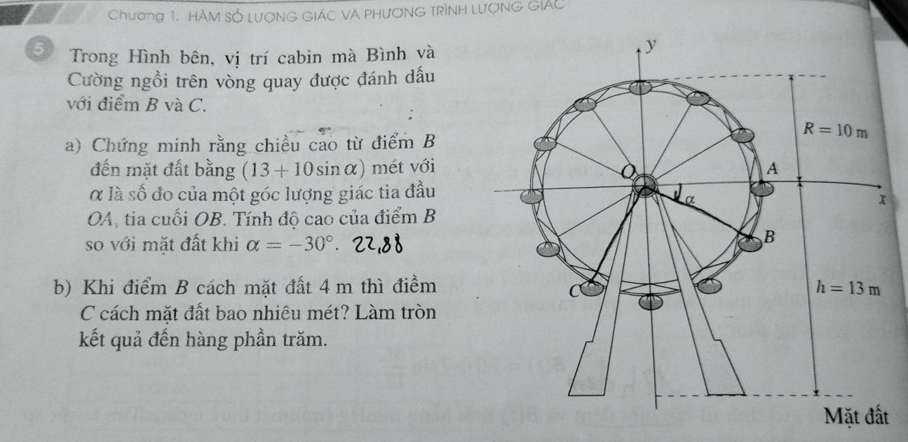 Chương 1. HÀM SỐ LượNG GIÁC VA PHươNG TRìNH LượNG GIAC
5 Trong Hình bên, vị trí cabin mà Bình và
Cường ngồi trên vòng quay được đánh dấu
với điểm B và C.
a) Chứng minh rằng chiều cao từ điểm B
đến mặt đất bằng (13+10sin alpha ) mét với
α là số đo của một góc lượng giác tia đầu
OA, tia cuối OB. Tính độ cao của điểm B
so với mặt đất khi alpha =-30°.
b) Khi điểm B cách mặt đất 4 m thì điềm
C cách mặt đất bao nhiêu mét? Làm tròn
kết quả đến hàng phần trăm.
t