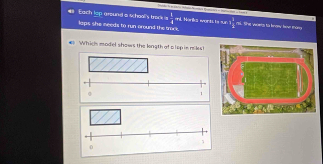 Divide Fractions: Whole-Number Quotients - Instruction - Unvel I χ 
Each lap around a school's track is  1/4  mi. Noriko wants to run 
laps she needs to run around the track. 1 1/2  mi. She wants to know how many 
Which model shows the length of a lap in miles?