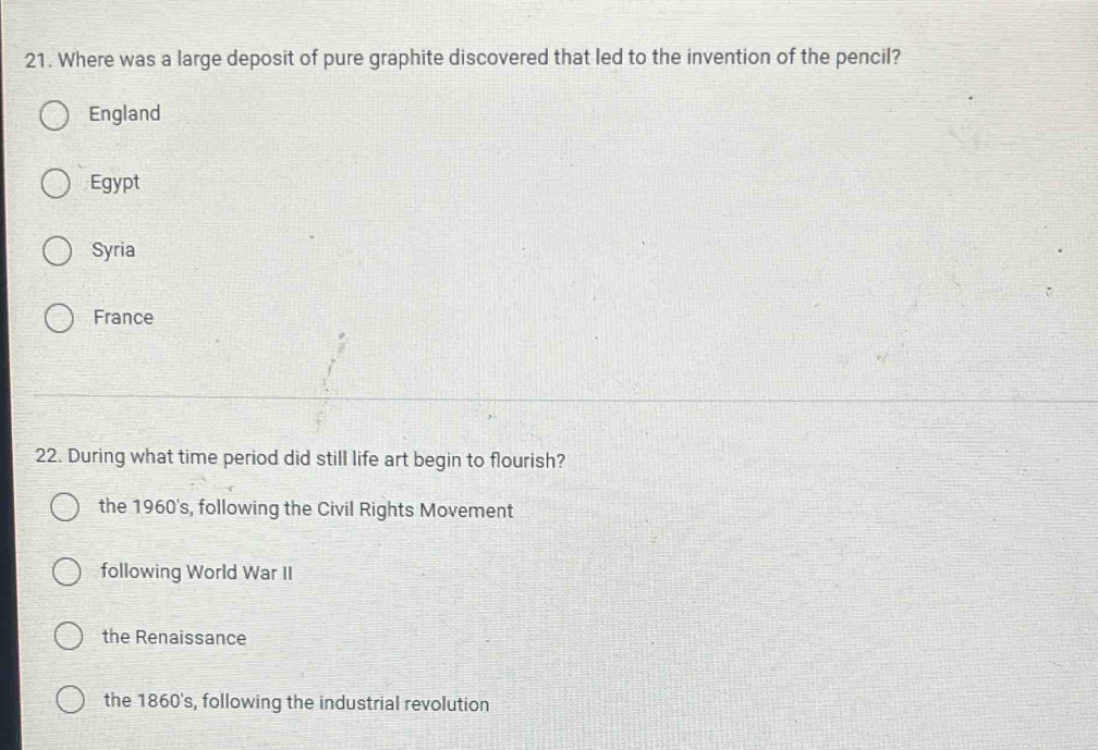 Where was a large deposit of pure graphite discovered that led to the invention of the pencil?
England
Egypt
Syria
France
22. During what time period did still life art begin to flourish?
the 1960's, following the Civil Rights Movement
following World War II
the Renaissance
the 1860's, following the industrial revolution