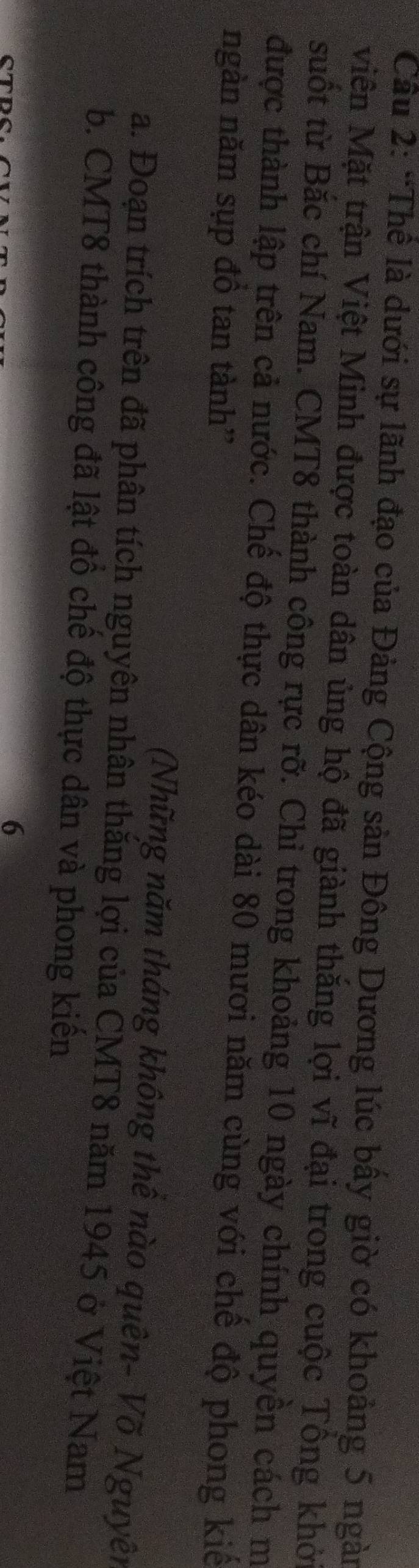 Cầu 2: “Thể là dưới sự lãnh đạo của Đảng Cộng sản Đông Dương lúc bầy giờ có khoảng 5 ngàn 
Miên Mặt trận Việt Minh được toàn dân ủng hộ đã giành thăng lợi vĩ đại trong cuộc Tông khởi 
suốt từ Bắc chí Nam. CMT8 thành công rực rỡ. Chỉ trong khoảng 10 ngày chính quyền cách m 
được thành lập trên cả nước. Chế độ thực dân kéo dài 80 mươi năm cùng với chế độ phong kiế 
ngàn năm sụp đồ tan tành'' 
(Những năm tháng không thê nào quên- Võ Nguyên 
a. Đoạn trích trên đã phân tích nguyên nhân thăng lợi của CMT8 năm 1945 ở Việt Nam 
b. CMT8 thành công đã lật đồ chế độ thực dân và phong kiến 
STRS. 
6