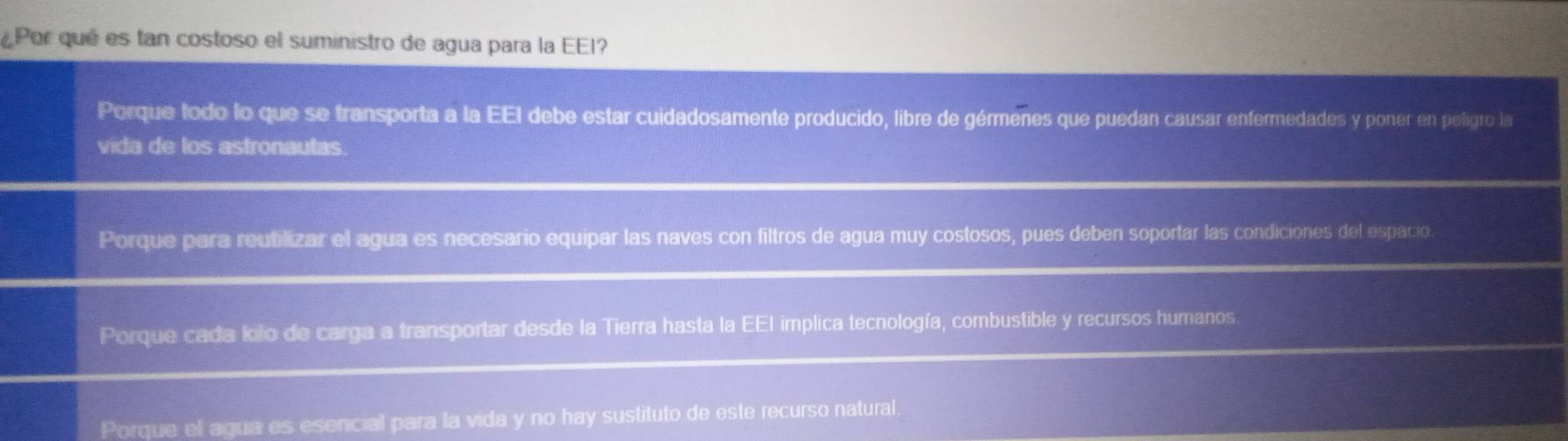 Por qué es tan costoso el suministro de agua para la EEI?
Porque todo lo que se transporta a la EEI debe estar cuidadosamente producido, libre de gérmenes que puedan causar enfermedades y poner en peligro la
vida de los astronautas.
Porque para reutilizar el agua es necesario equipar las naves con filtros de agua muy costosos, pues deben soportar las condiciones del espacio.
Porque cada kilo de carga a transportar desde la Tierra hasta la EEI implica tecnología, combustible y recursos humanos.
Porque el agua es esencial para la vida y no hay sustituto de este recurso natural