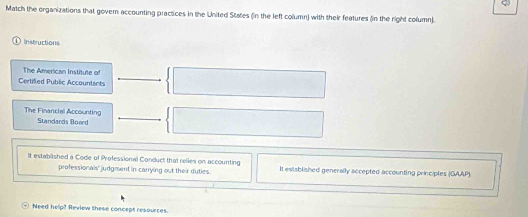 Match the organizations that govern accounting practices in the United States (in the left column) with their features (in the right column). 
①Instructions 
The American Institute of 
Certified Public Accountants 
The Financial Accounting 
Standards Board 
It established a Code of Professional Conduct that relies on accounting 
professionals' judgment in carrying out their duties. It established generally accepted accounting principles (GAAP). 
Need help? Review these concept resources.