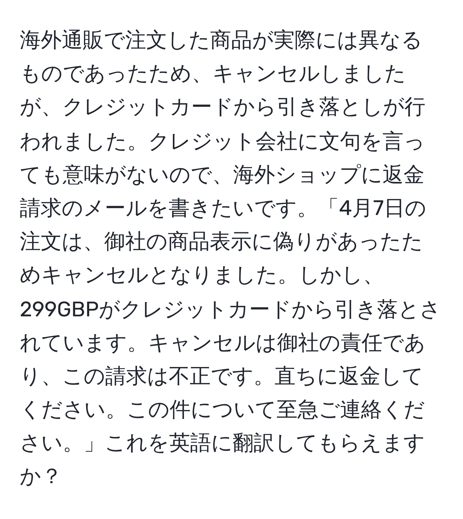 海外通販で注文した商品が実際には異なるものであったため、キャンセルしましたが、クレジットカードから引き落としが行われました。クレジット会社に文句を言っても意味がないので、海外ショップに返金請求のメールを書きたいです。「4月7日の注文は、御社の商品表示に偽りがあったためキャンセルとなりました。しかし、299GBPがクレジットカードから引き落とされています。キャンセルは御社の責任であり、この請求は不正です。直ちに返金してください。この件について至急ご連絡ください。」これを英語に翻訳してもらえますか？