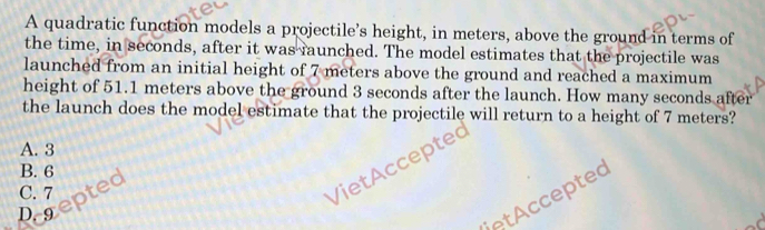 A quadratic function models a projectile's height, in meters, above the ground in terms of
the time, in seconds, after it was raunched. The model estimates that the projectile was
launched from an initial height of 7 meters above the ground and reached a maximum
height of 51.1 meters above the ground 3 seconds after the launch. How many seconds after
the launch does the model estimate that the projectile will return to a height of 7 meters?
A. 3
VietAccepted
B. 6
C. 7 pted
D. 9
etAccepted