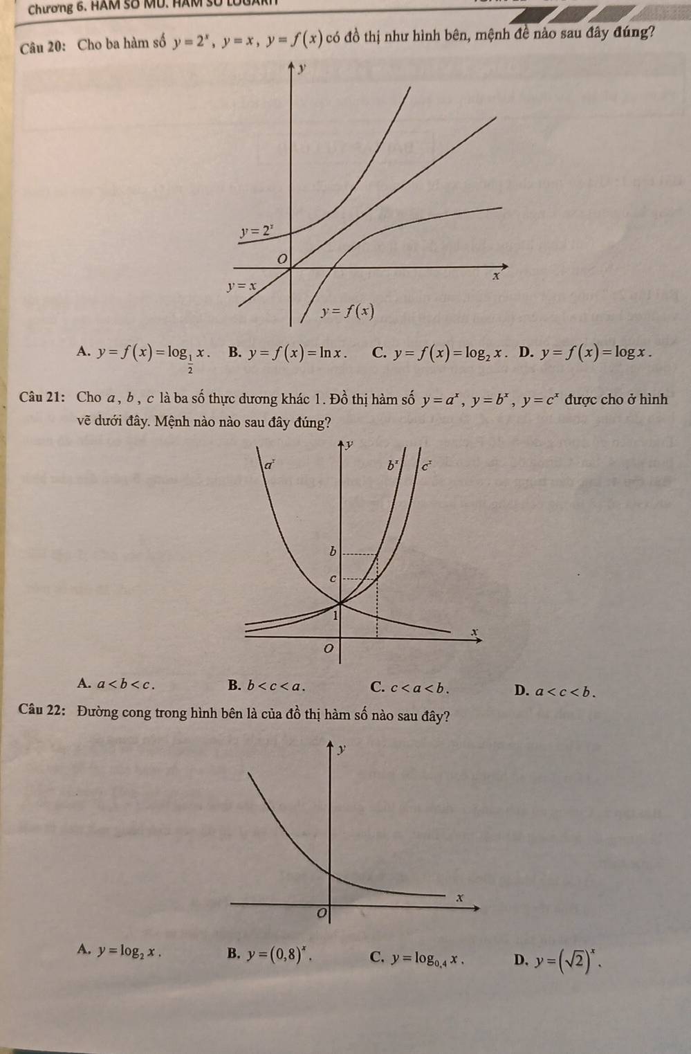 Chương 6. HAM Số MU. HAM Số lổ
Câu 20: Cho ba hàm số y=2^x,y=x,y=f(x) có đồ thị như hình bên, mệnh đề nào sau đây đúng?
A. y=f(x)=log __ 1x. B. y=f(x)=ln x. C. y=f(x)=log _2x. D. y=f(x)=log x.
Câu 21: Cho a, b , c là ba số thực dương khác 1. Đồ thị hàm số y=a^x,y=b^x,y=c^x được cho ở hình
vẽ dưới đây. Mệnh nào nào sau đây đúng?
A. a B. b C. c D. a
Câu 22: Đường cong trong hình bên là của đồ thị hàm số nào sau đây?
A. y=log _2x. B. y=(0,8)^x. C. y=log _0.4x. D. y=(sqrt(2))^x.