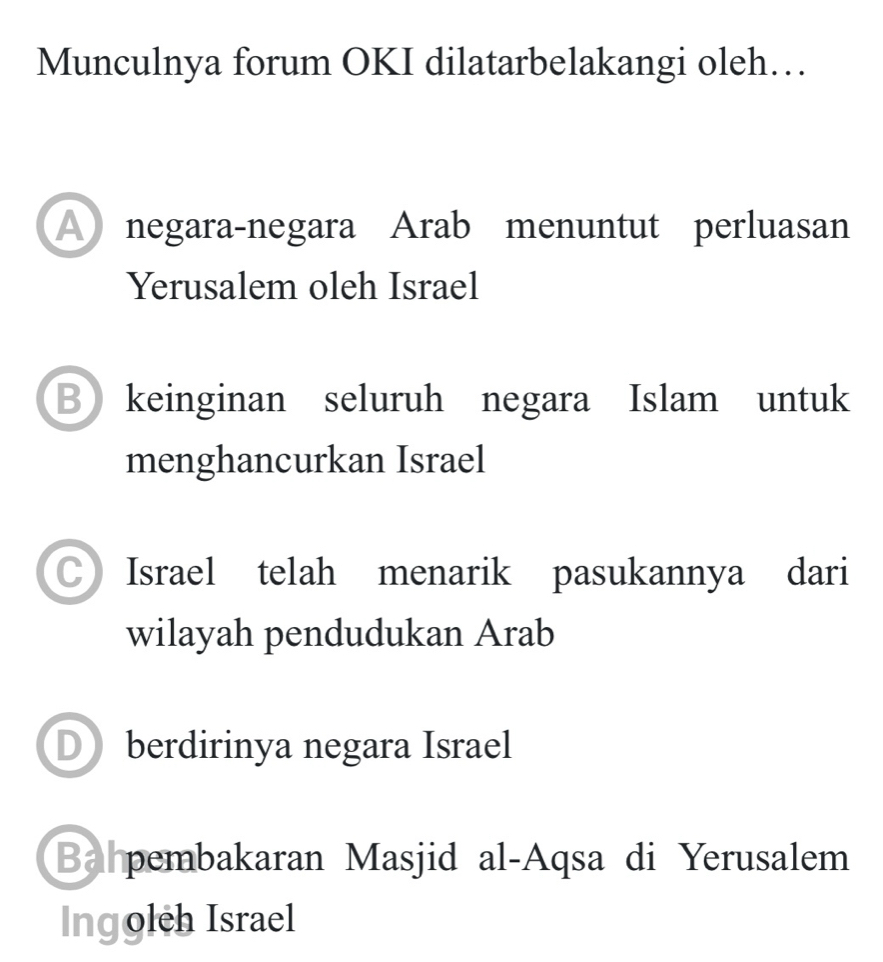 Munculnya forum OKI dilatarbelakangi oleh…
A negara-negara Arab menuntut perluasan
Yerusalem oleh Israel
Bkeinginan seluruh negara Islam untuk
menghancurkan Israel
C Israel telah menarik pasukannya dari
wilayah pendudukan Arab
Dberdirinya negara Israel
Bahpembakaran Masjid al-Aqsa di Yerusalem
Ingoleh Israel