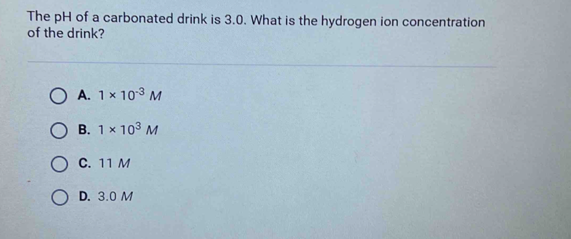 The pH of a carbonated drink is 3.0. What is the hydrogen ion concentration
of the drink?
A. 1* 10^(-3)M
B. 1* 10^3M
C. 11 M
D. 3.0 M