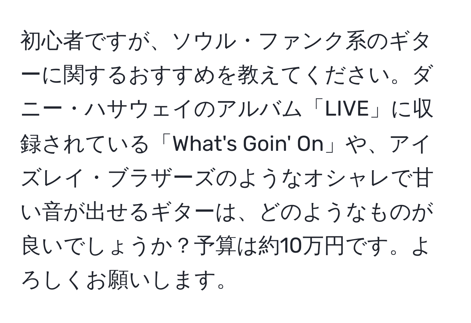 初心者ですが、ソウル・ファンク系のギターに関するおすすめを教えてください。ダニー・ハサウェイのアルバム「LIVE」に収録されている「What's Goin' On」や、アイズレイ・ブラザーズのようなオシャレで甘い音が出せるギターは、どのようなものが良いでしょうか？予算は約10万円です。よろしくお願いします。