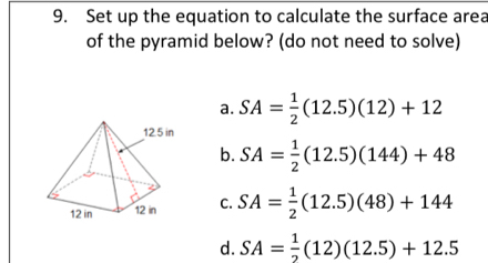 Set up the equation to calculate the surface area
of the pyramid below? (do not need to solve)
a. SA= 1/2 (12.5)(12)+12
b. SA= 1/2 (12.5)(144)+48
C. SA= 1/2 (12.5)(48)+144
d. SA= 1/2 (12)(12.5)+12.5