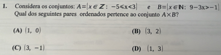 Considera os conjuntos: A= x∈ Z:-5≤slant x<3 e B=|x∈ IN:9-3x>-1|
Qual dos seguintes pares ordenados pertence ao conjunto A* B ?
(A) (1,0) (B) (3,2)
(C) (3,-1) (D) (1,3)