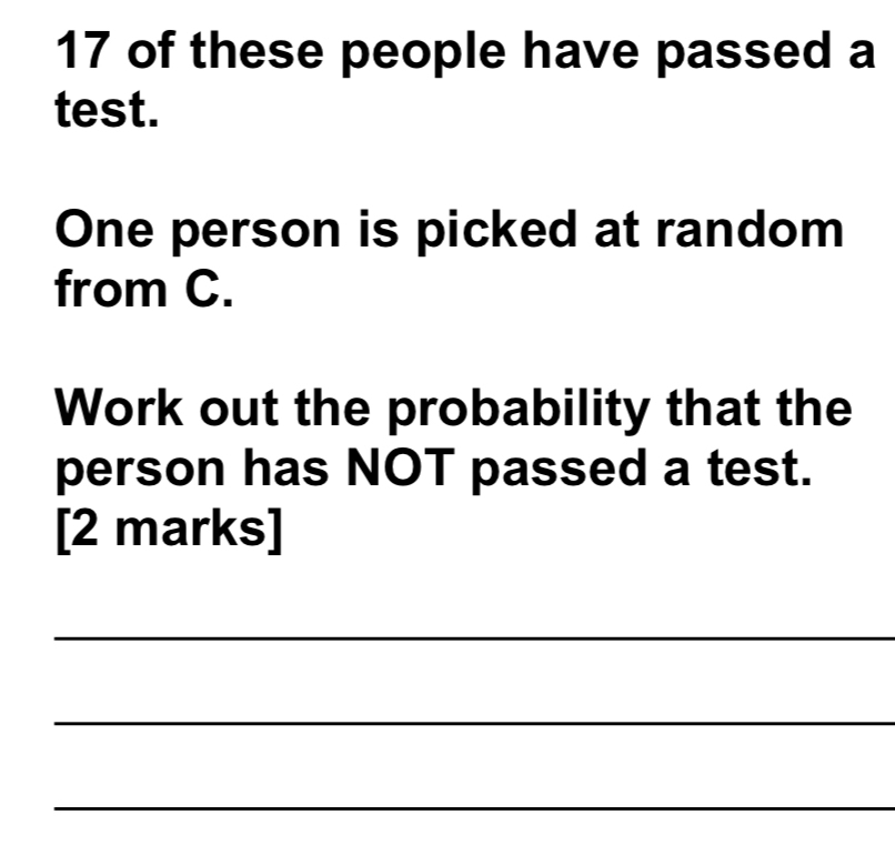 of these people have passed a 
test. 
One person is picked at random 
from C. 
Work out the probability that the 
person has NOT passed a test. 
[2 marks] 
_ 
_ 
_