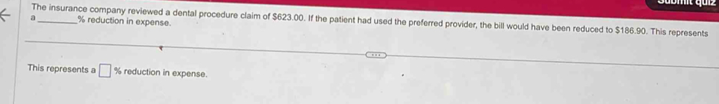 mit quz
% reduction in expense. 
a The insurance company reviewed a dental procedure claim of $623.00. If the patient had used the preferred provider, the bill would have been reduced to $186.90. This represents 
This represents a □ % reduction in expense.