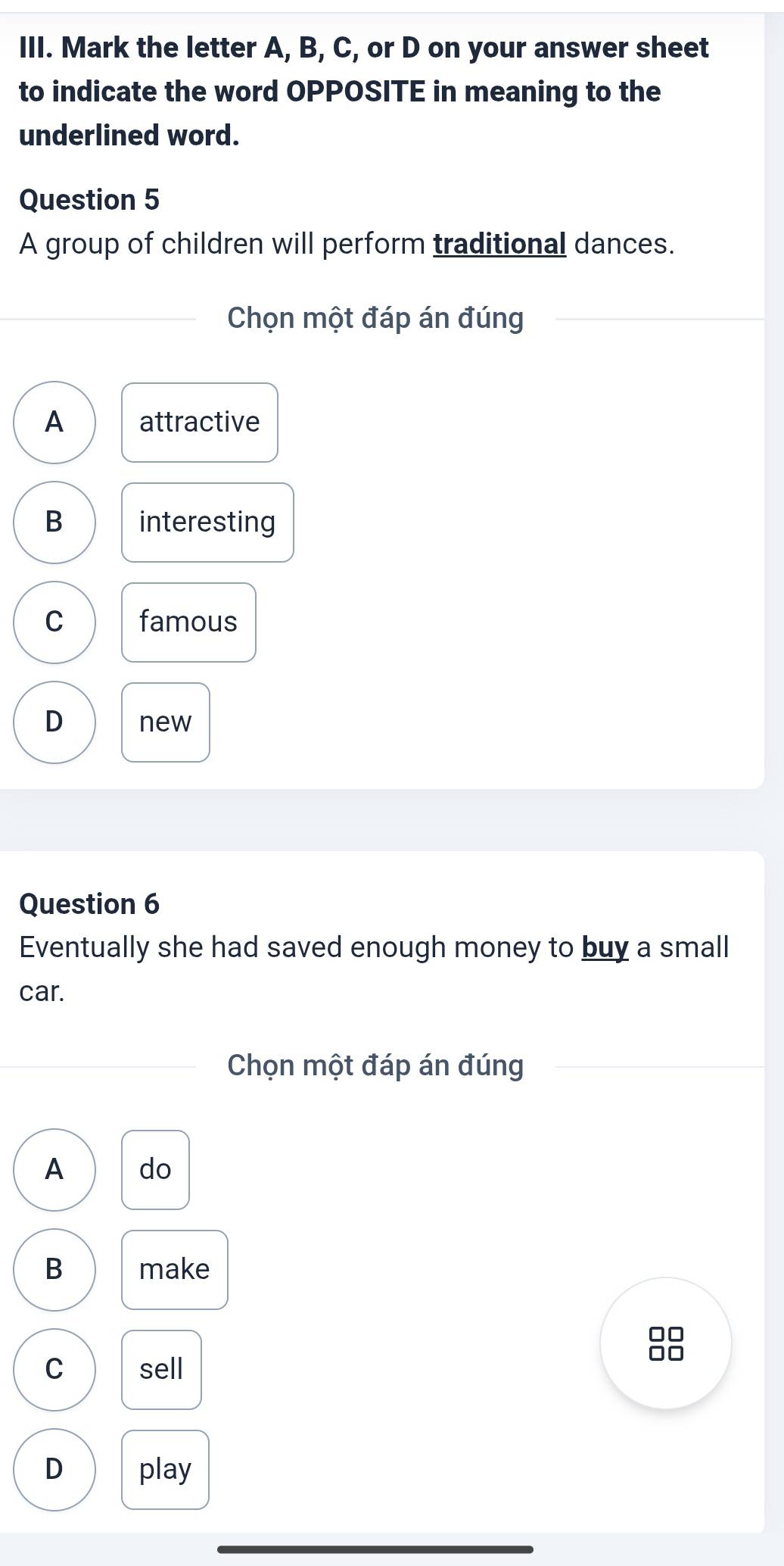 Mark the letter A, B, C, or D on your answer sheet
to indicate the word OPPOSITE in meaning to the
underlined word.
Question 5
A group of children will perform traditional dances.
Chọn một đáp án đúng
A attractive
B interesting
C famous
D new
Question 6
Eventually she had saved enough money to buy a small
car.
Chọn một đáp án đúng
A do
B make
88
C sell
D play