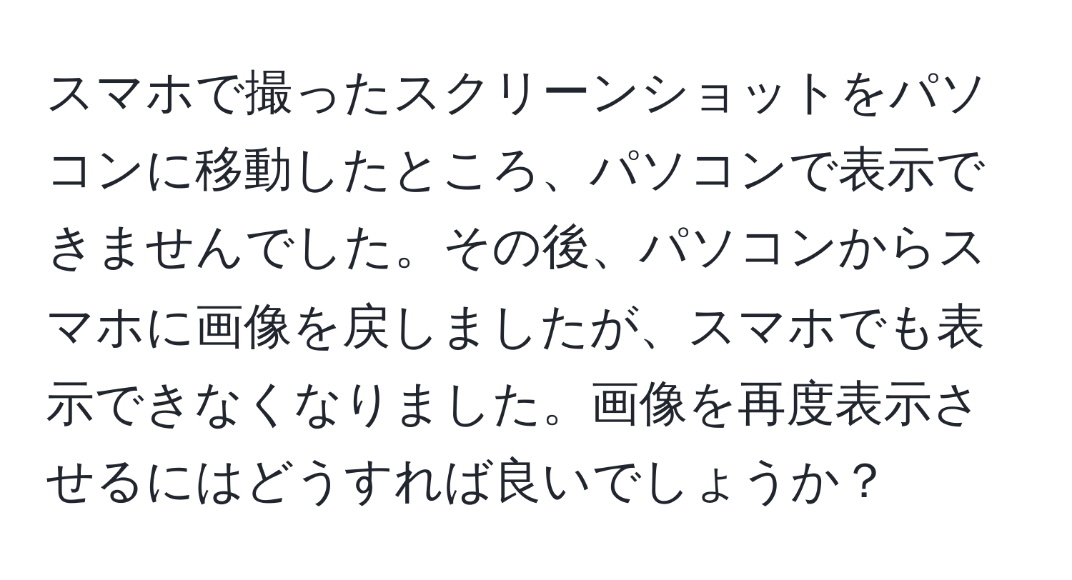 スマホで撮ったスクリーンショットをパソコンに移動したところ、パソコンで表示できませんでした。その後、パソコンからスマホに画像を戻しましたが、スマホでも表示できなくなりました。画像を再度表示させるにはどうすれば良いでしょうか？