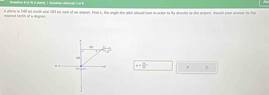 Question Attempt: 1 of 5 
Abi 
A plane is 148 mi north and 183 mi east of an airport. Find x, the angle the pilot should turn in order to fly directly to the airport. Round your answer to the 
nearest tenth of a degree.
x=□°
× 5