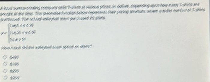 A local screen printing company selle T ahins at verious prees, in dellars, desending upon how many T sins are 
beught at the time. The pecowise funcion selow represents ther crcing ancture, where a is the number of T shins 
surchased. The school volleybell team gurchased 20 shirts
y=beginarrayl 0.45 50endarray.
How much did the volleysall team spend on shin?