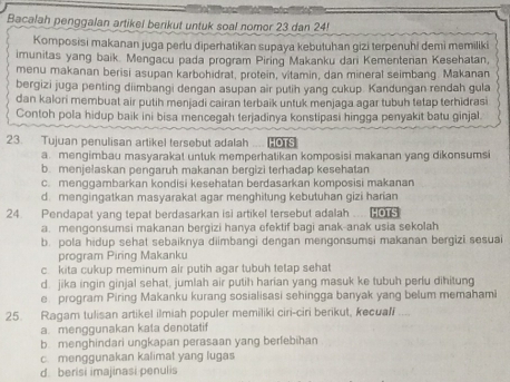 Bacalah penggalan artikel berikut untuk soal nomor 23 dan 24!
Komposisi makanan juga perlu diperhatikan supaya kebutuhan gizi terpenuhi demi memiliki
imunitas yang baik. Mengacu pada program Piring Makanku dan Kementenan Kesehatan,
menu makanan berisi asupan karbohidrat, protein, vitamin, dan mineral seimbang. Makanan
bergizi juga penting diimbangi dengan asupan air putih yang cukup. Kandungan rendah gula
dan kalori membuat air putih menjadi cairan terbaik untuk menjaga agar tubuh tetap terhidrasi
Contoh pola hidup baik ini bisa mencegah terjadinya konstipasi hingga penyakit batu ginjal
23. Tujuan penulisan artikel tersebut adalah HOTS
a. mengimbau masyarakat untuk memperhatikan komposisi makanan yang dikonsumsi
b. menjelaskan pengaruh makanan bergizi terhadap kesehatan
c. menggambarkan kondisi kesehatan berdasarkan komposisi makanan
d. mengingatkan masyarakat agar menghitung kebutuhan gizi harian
24. Pendapat yang tepat berdasarkan isi artikel tersebut adalah HOTS
a. mengonsumsi makanan bergizi hanya efektif bagi anak-anak usia sekolah
b. pola hidup sehat sebaiknya diimbangi dengan mengonsumsi makanan bergizi sesuai
program Piring Makanku
c kita cukup meminum air putih agar tubuh tetap sehat
d. jika ingin ginjal sehat, jumlah air putih harian yang masuk ke tubuh perlu dihitung
e program Piring Makanku kurang sosialisasi sehingga banyak yang belum memahami
25. Ragam tulisan artikel ilmiah populer memiliki ciri-ciri berikut, kecuali
a. menggunakan kata denotatif
b menghindari ungkapan perasaan yang berfebihan
c menggunakan kalimat yang lugas
d. berisi imajinasi penulis