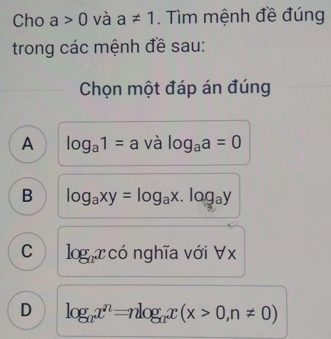 Cho a>0 và a!= 1. Tìm mệnh đề đúng
trong các mệnh đề sau:
Chọn một đáp án đúng
A log _a1=a và log _aa=0
B log _axy=log _ax.log _ay
C log _axcdot o nghĩa với ∀x
D log _ax^n=nlog _ax(x>0,n!= 0)