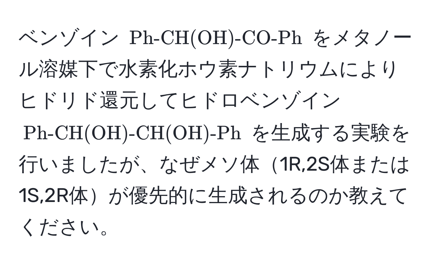 ベンゾイン ( Ph-CH(OH)-CO-Ph ) をメタノール溶媒下で水素化ホウ素ナトリウムによりヒドリド還元してヒドロベンゾイン ( Ph-CH(OH)-CH(OH)-Ph ) を生成する実験を行いましたが、なぜメソ体1R,2S体または1S,2R体が優先的に生成されるのか教えてください。