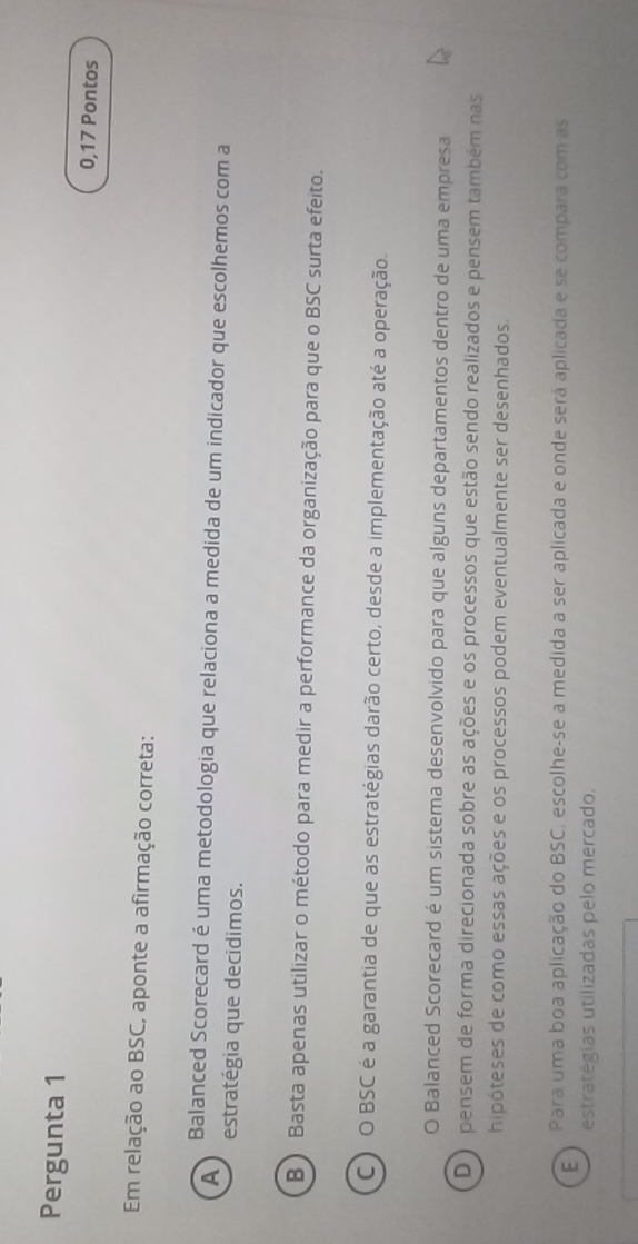 Pergunta 1
0,17 Pontos
Em relação ao BSC, aponte a afirmação correta:
A
Balanced Scorecard é uma metodologia que relaciona a medida de um indicador que escolhemos com a
estratégia que decidimos.
B ) Basta apenas utilizar o método para medir a performance da organização para que o BSC surta efeito.
C) O BSC é a garantia de que as estratégias darão certo, desde a implementação até a operação.
O Balanced Scorecard é um sistema desenvolvido para que alguns departamentos dentro de uma empresa
D ) pensem de forma direcionada sobre as ações e os processos que estão sendo realizados e pensem também nas
hipóteses de como essas ações e os processos podem eventualmente ser desenhados.
E Para uma boa aplicação do BSC, escolhe-se a medida a ser aplicada e onde será aplicada e se compara com as
estratégias utilizadas pelo mercado.