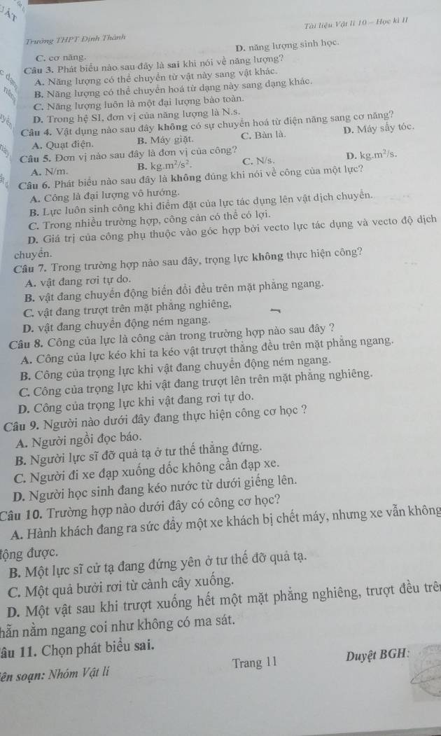 ất
Trưởng THPT Định Thành  Tài liệu Vật lĩ 10 - Học ki II
D. năng lượng sinh học.
C. cơ năng.
8 Câu 3. Phát biểu nào sau đây là sai khi nói về năng lượng?
A. Năng lượng có thể chuyền từ vật này sang vật khác.
1 B. Năng lượng có thể chuyển hoá từ dạng này sang dạng khác.
C. Năng lượng luôn là một đại lượng bào toàn
D. Trong hệ SI, đơn vị của năng lượng là N.s.
Cầu 4. Vật dụng nảo sau đây không có sự chuyển hoá từ điện năng sang cơ năng?
A. Quạt điện. B. Máy giặt C. Bàn là. D. Máy sấy tóc.
Câu 5. Đơn vị nào sau đây là đơn vị của công?
A. N/m. B. kg.m^2/s^2. C. N/s. D. kg.m^2/s.
Câu 6. Phát biểu nào sau đây là không đúng khi nói về công của một lực?
A. Công là đại lượng vô hướng.
B. Lực luôn sinh công khi điểm đặt của lực tác dụng lên vật dịch chuyển.
C. Trong nhiều trường hợp, công cản có thể có lợi.
D. Giá trị của công phụ thuộc vào góc hợp bởi vecto lực tác dụng và vecto độ dịch
chuyển.
Câu 7. Trong trường hợp nào sau đây, trọng lực không thực hiện công?
A. vật đang rơi tự do.
B. vật đang chuyển động biến đổi đều trên mặt phẳng ngang.
C. vật đang trượt trên mặt phẳng nghiêng,
D. vật đang chuyền động ném ngang.
Câu 8. Công của lực là công cản trong trường hợp nào sau đây ?
A. Công của lực kéo khi ta kéo vật trượt thẳng đều trên mặt phẳng ngang.
B. Công của trọng lực khi vật đang chuyển động ném ngang.
C. Công của trọng lực khi vật đang trượt lên trên mặt phẳng nghiêng.
D. Công của trọng lực khi vật đang rơi tự do.
Câu 9. Người nào dưới đây đang thực hiện công cơ học ?
A. Người ngồi đọc báo.
B. Người lực sĩ đỡ quả tạ ở tư thế thẳng đứng.
C. Người đi xe đạp xuống dốc không cần đạp xe.
D. Người học sinh đang kéo nước từ dưới giếng lên.
Câu 10. Trường hợp nào dưới đây có công cơ học?
A. Hành khách đang ra sức đầy một xe khách bị chết máy, nhưng xe vẫn không
động được.
B. Một lực sĩ cử tạ đang đứng yên ở tư thế đỡ quả tạ.
C. Một quả bưởi rơi từ cảnh cây xuống.
D. Một vật sau khi trượt xuống hết một mặt phẳng nghiêng, trượt đều trên
nằn nằm ngang coi như không có ma sát.
lâu 11. Chọn phát biểu sai.
iên soạn: Nhóm Vật li Trang 11 Duyệt BGH: