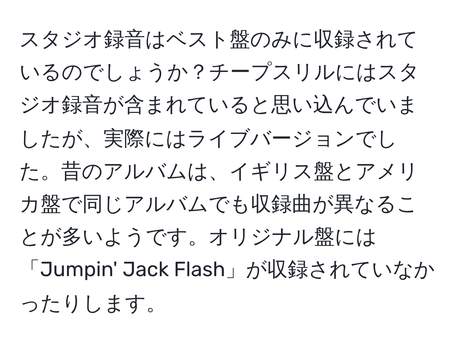 スタジオ録音はベスト盤のみに収録されているのでしょうか？チープスリルにはスタジオ録音が含まれていると思い込んでいましたが、実際にはライブバージョンでした。昔のアルバムは、イギリス盤とアメリカ盤で同じアルバムでも収録曲が異なることが多いようです。オリジナル盤には「Jumpin' Jack Flash」が収録されていなかったりします。