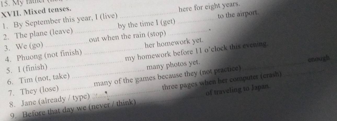 th r ( 
XVII. Mixed tenses. 
1. By September this year, I (live) __here for eight years. 
2. The plane (leave) _by the time I (get) to the airport 
. 
3. We (go) __out when the rain (stop) 
4. Phuong (not finish) her homework yet. 
5. I (finish) __my homework before 11 o’clock this evening._ 
enough 
6. Tim (not, take) many photos yet. 
7. They (lose) __many of the games because they (not practice) 
8. Jane (already / type) three pages when her computer (crash) 
9. Before that day we (never / think) of traveling to Japan.