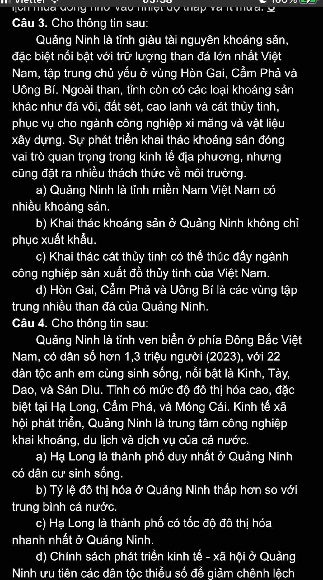 Mch mua đông nho vào nhệt độ tháp và   i
Câu 3. Cho thông tin sau:
Quảng Ninh là tỉnh giàu tài nguyên khoáng sản,
đặc biệt nổi bật với trữ lượng than đá lớn nhất Việt
Nam, tập trung chủ yếu ở vùng Hòn Gai, Cẫm Phả và
Uông Bí. Ngoài than, tỉnh còn có các loại khoáng sản
khác như đá vôi, đất sét, cao lanh và cát thủy tinh,
phục vụ cho ngành công nghiệp xi măng và vật liệu
xây dựng. Sự phát triển khai thác khoáng sản đóng
vai trò quan trọng trong kinh tế địa phương, nhưng
cũng đặt ra nhiều thách thức về môi trường.
a) Quảng Ninh là tỉnh miền Nam Việt Nam có
nhiều khoáng sản.
b) Khai thác khoáng sản ở Quảng Ninh không chỉ
phục xuất khẩu.
c) Khai thác cát thủy tinh có thể thúc đầy ngành
công nghiệp sản xuất đồ thủy tinh của Việt Nam.
d) Hòn Gai, Cẩm Phả và Uông Bí là các vùng tập
trung nhiều than đá của Quảng Ninh.
Câu 4. Cho thông tin sau:
Quảng Ninh là tỉnh ven biển ở phía Đông Bắc Việt
Nam, có dân số hơn 1,3 triệu người (2023), với 22
dân tộc anh em cùng sinh sống, nổi bật là Kinh, Tày,
Dao, và Sán Dìu. Tỉnh có mức độ đô thị hóa cao, đặc
biệt tại Hạ Long, Cẩm Phả, và Móng Cái. Kinh tế xã
hội phát triển, Quảng Ninh là trung tâm công nghiệp
khai khoáng, du lịch và dịch vụ của cả nước.
a) Hạ Long là thành phố duy nhất ở Quảng Ninh
có dân cư sinh sống.
b) Tỷ lệ đô thị hóa ở Quảng Ninh thấp hơn so với
trung bình cả nước.
c) Hạ Long là thành phố có tốc độ đô thị hóa
nhanh nhất ở Quảng Ninh.
d) Chính sách phát triển kinh tế - xã hội ở Quảng
Ninh ưu tiên các dân tộc thiểu số đễ giảm chênh lệch