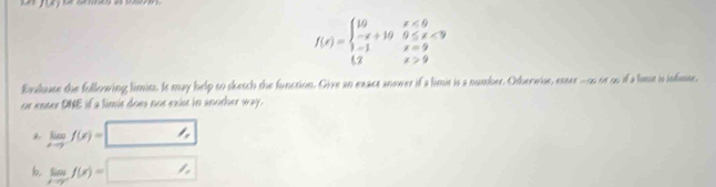 f(x)=beginarrayl 10x<0 -x+100≤slant x<9 3-1x=9 2x>9endarray.
Exaluate the following limiss. Is may help to sketch the function. Give an exact anower if a limit is a number. Otherwise, enser -os or oo if a lime is infisse,
or enter DNE if a limis does not exist in another way .
limlimits _xto -f(x)=
b lim _xto cf(x)=