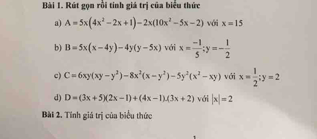 Rút gọn rồi tính giá trị của biểu thức 
a) A=5x(4x^2-2x+1)-2x(10x^2-5x-2) với x=15
b) B=5x(x-4y)-4y(y-5x) với x= (-1)/5 ; y=- 1/2 
c) C=6xy(xy-y^2)-8x^2(x-y^2)-5y^2(x^2-xy) với x= 1/2 ;y=2
d) D=(3x+5)(2x-1)+(4x-1).(3x+2) với |x|=2
Bài 2. Tính giá trị của biểu thức