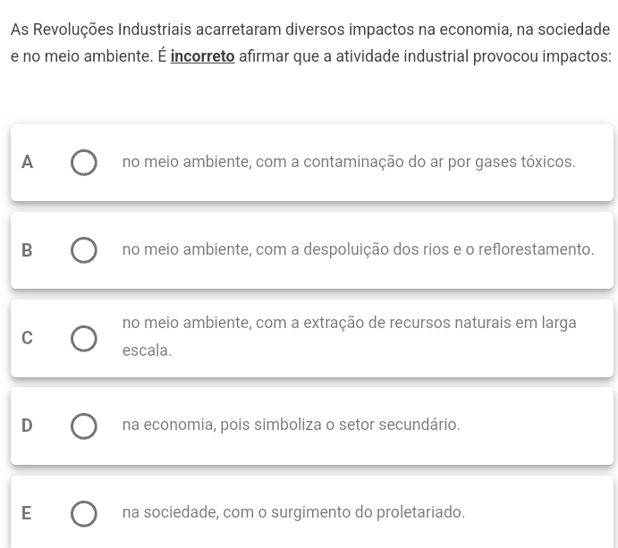 As Revoluções Industriais acarretaram diversos impactos na economia, na sociedade
e no meio ambiente. É incorreto afirmar que a atividade industrial provocou impactos:
A no meio ambiente, com a contaminação do ar por gases tóxicos.
B no meio ambiente, com a despoluição dos rios e o reflorestamento.
no meio ambiente, com a extração de recursos naturais em larga
C
escala.
D na economia, pois simboliza o setor secundário.
E na sociedade, com o surgimento do proletariado.