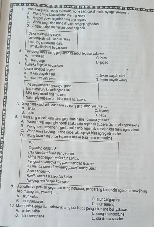 é es es às às à es es es es es es es es es à es e  
4. Manut geguritan nang ndhuwur, wong sing bakal mlebu syurga yakuwe ....
A. Wong sing tuku sajadah maring kroya
B. Angger duwe sajadah sing ana regane
C. Wong sing uripe nang dhunya sregep ngibadah
D. Angger uripe mulya Ian duwe sajadah
Saka mletheking surya
Jumangkah suku kanthi tatag
Laku ing sadawane dalan
Tumeka lingisire bagaskara
5. Tembung surya nang gegunlan kasebut tegese yakuwe ....
A. rembulan
C. buml
B. srengenge
D. jagad
6. Tumeka lingsire bagaskara
Ukara kasebut tegese ....
A. tekan wayah esuk C. tekan wayah sore
B. tekan wayah awan D. tekan wayah wengi
Ing gegambaran wewayangane
Bisaa meruhi kekudangane ati
Mbesuke mukti tiba mburine
Najan piyambake ora bisa melu ngrasake.
7. Sing dimaksud kekudangane ati nang geguritan yakuwe ....
A. anak C. biyung
B. putu D. bapa
8. Ukara sing cocok karo isine geguritan nang ndhuwur yakuwe....
A. Wong tuwa kepengin ngerti anake urip kepenak supaya bisa melu ngrasakna
B. Wong tuwa kepengin ngerti anake urip kepenak senajan ora melu ngrasakna
C. Wong tuwa kepengin uripe kepenak supaya bisa ngragadi anake
D. Wong tuwa sing uripe kepenak anake bisa melu ngrasakna
lbu
Sajroning gegurit iki
Dak rapalake hatur panuwunku
Mring sadhengah welas tur asihmu
Pangestu sumadya ing pasrawungan lelakon
Aji mantra dumadi sekaring pamuji mring Gusti
Abot sanggamu
Kanthi tinetes waspa lan ludira
Nanging ora banjur kok rasa
9. Adhedhasar petikan geguritan neng ndhuwur, pengarang kepengin ngaturna sewijining
bab maring ibu, yakuwe ....
A. atur welas C. atur pangapura
B. atur panuwun D. atur seneng
10. Manut isine geguritan ndhuwur, sing ora klebu pengorbanane ibu, yakuwe ....
A. welas asihe C. donga pangestune
B. abot sanggane D. ora dirasa susahe