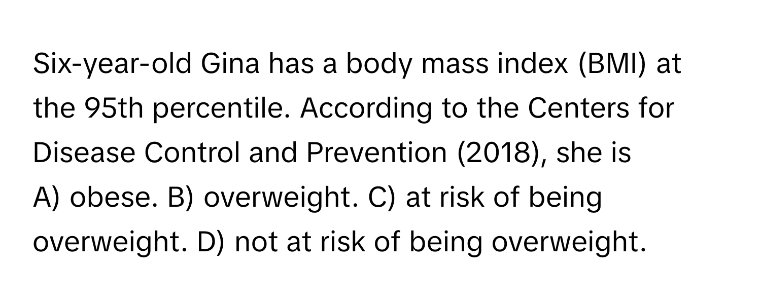 Six-year-old Gina has a body mass index (BMI) at the 95th percentile. According to the Centers for Disease Control and Prevention (2018), she is

A) obese. B) overweight. C) at risk of being overweight. D) not at risk of being overweight.