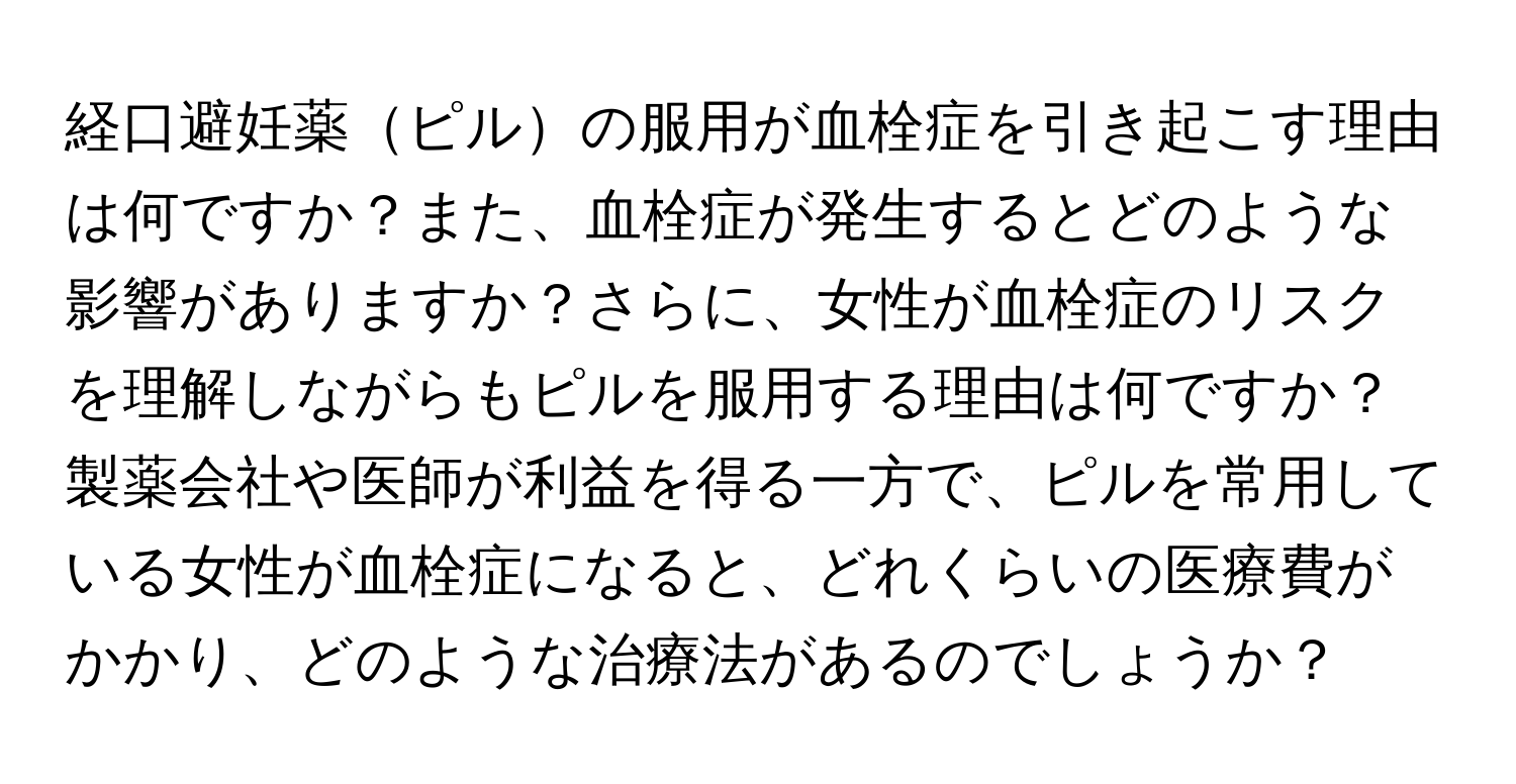 経口避妊薬ピルの服用が血栓症を引き起こす理由は何ですか？また、血栓症が発生するとどのような影響がありますか？さらに、女性が血栓症のリスクを理解しながらもピルを服用する理由は何ですか？製薬会社や医師が利益を得る一方で、ピルを常用している女性が血栓症になると、どれくらいの医療費がかかり、どのような治療法があるのでしょうか？