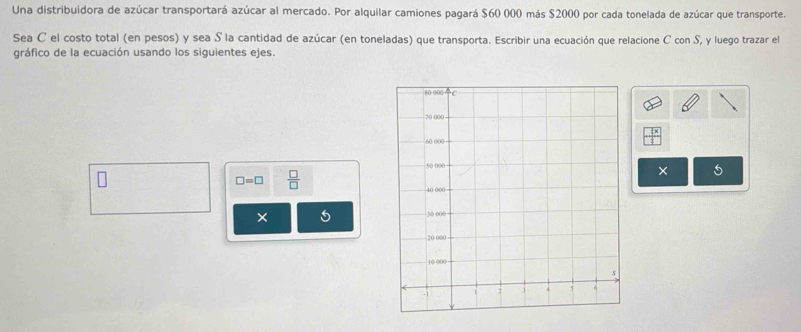 Una distribuidora de azúcar transportará azúcar al mercado. Por alquilar camiones pagará $60 000 más $2000 por cada tonelada de azúcar que transporte. 
Sea C el costo total (en pesos) y sea S la cantidad de azúcar (en toneladas) que transporta. Escribir una ecuación que relacione C con S, y luego trazar el 
gráfico de la ecuación usando los siguientes ejes.
□ =□  □ /□  
× 5
× 5