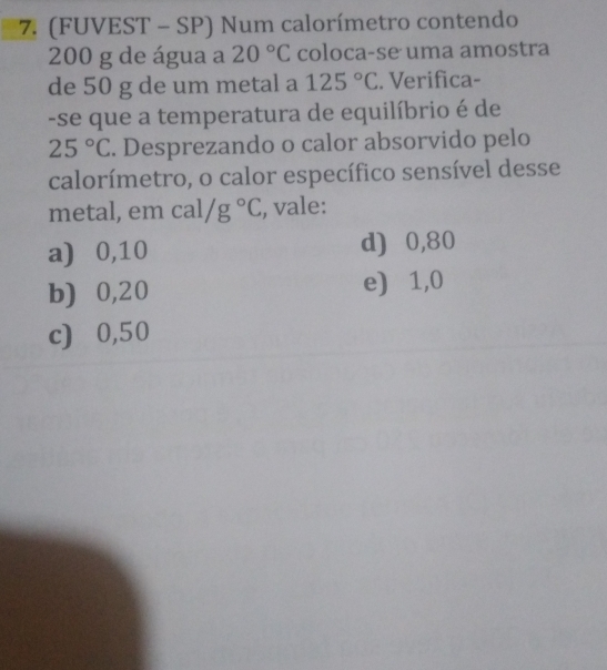 (FUVEST - SP) Num calorímetro contendo
200 g de água a 20°C coloca-se uma amostra
de 50 g de um metal a 125°C. Verifica-
-se que a temperatura de equilíbrio é de
25°C. Desprezando o calor absorvido pelo
calorímetro, o calor específico sensível desse
metal, em cal/g°C , vale:
a) ⩾0,10 d) ⩾0,80
b) ⩾0,20 e) 1,0
c) 0,50