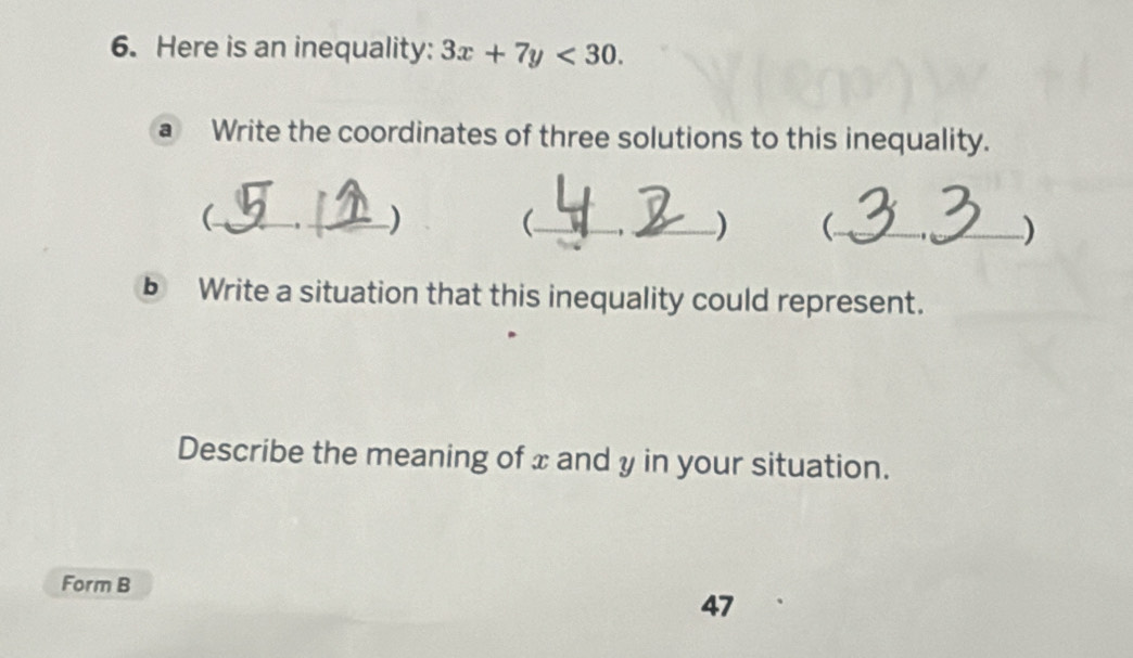 Here is an inequality: 3x+7y<30</tex>. 
a Write the coordinates of three solutions to this inequality. 
_-,_ ) (_ _) (.._ ) 
b Write a situation that this inequality could represent. 
Describe the meaning of x and y in your situation. 
Form B 
47