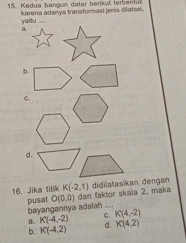 Kedua bangun datar berikut terbentuk
karena adanya transformasi jenis dilatasi,
yaitu ....
a.
b.
C.
d.
16. Jika titik K(-2,1) didilatasikan dengan
pusat O(0,0) dan faktor skala 2, maka
bayangannya adalah ....
C. K'(4,-2)
a. K'(-4,-2)
d. K'(4,2)
b. K'(-4,2)