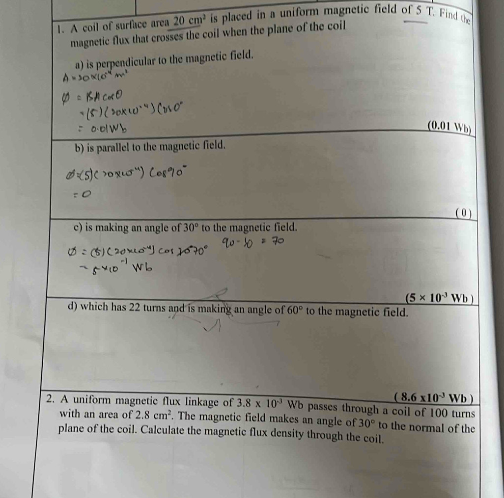 A coil of surface area 20cm^2 is placed in a uniform magnetic field of 5 T. Find the, 
magnetic flux that crosses the coil when the plane of the coil 
a) is perpendicular to the magnetic field. 
(0.01 Wb) 
b) is parallel to the magnetic field. 
( 0 ) 
c) is making an angle of 30° to the magnetic field.
(5* 10^(-3)Wb)
d) which has 22 turns and is making an angle of 60° to the magnetic field.
(8.6* 10^(-3)Wb)
2. A uniform magnetic flux linkage of 3.8* 10^(-3) Wb passes through a coil of 100 turns 
with an area of 2.8cm^2. The magnetic field makes an angle of 30° to the normal of the 
plane of the coil. Calculate the magnetic flux density through the coil.