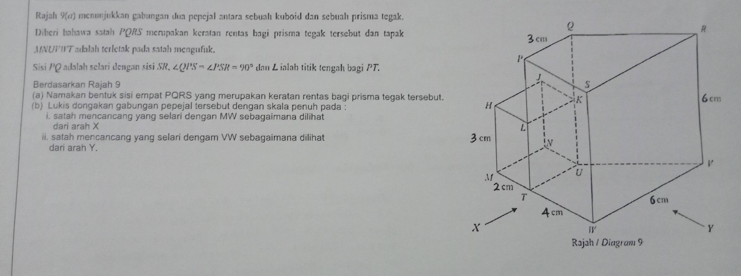 Rajah 9(a) menunjukkan gabungan dua pepejal antara sebuah kuboid dan sebuah prisma tegak. 
Diberi bahawa satah PQRS merupakan keratan rentas bagi prisma tegak tersebut dan tapak 
MNUPIT adalah terletak pada satah mengufuk. 
Sisi PQ adalah selari dengan sisi SR, ∠ QPS=∠ PSR=90° dan L ialah titik tengah bagi PT. 
Berdasarkan Rajah 9 
(a) Namakan bentuk sisi empat PQRS yang merupakan keratan rentas bagi prisma tegak tersebut. 
(b) Lukis dongakan gabungan pepejal tersebut dengan skala penuh pada : 
i. satah mencancang yang selari dengan MW sebagaimana dilihat 
dari arah X
ii. satah mencancang yang selari dengam VW sebagaimana dilihat 
dari arah Y.