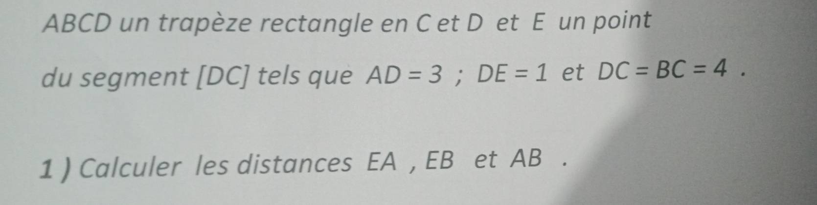 ABCD un trapèze rectangle en C et D et E un point 
du segment [ DC ] tels que AD=3; DE=1 et DC=BC=4. 
1 ) Calculer les distances EA , EB et AB.