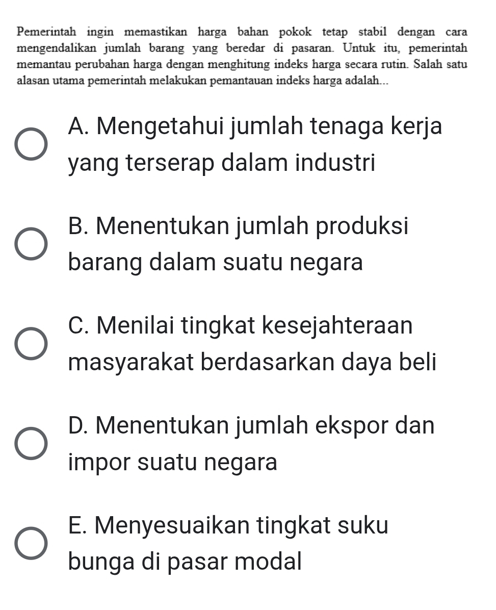 Pemerintah ingin memastikan harga bahan pokok tetap stabil dengan cara
mengendalikan jumlah barang yang beredar di pasaran. Untuk itu, pemerintah
memantau perubahan harga dengan menghitung indeks harga secara rutin. Salah satu
alasan utama pemerintah melakukan pemantauan indeks harga adalah...
A. Mengetahui jumlah tenaga kerja
yang terserap dalam industri
B. Menentukan jumlah produksi
barang dalam suatu negara
C. Menilai tingkat kesejahteraan
masyarakat berdasarkan daya beli
D. Menentukan jumlah ekspor dan
impor suatu negara
E. Menyesuaikan tingkat suku
bunga di pasar modal