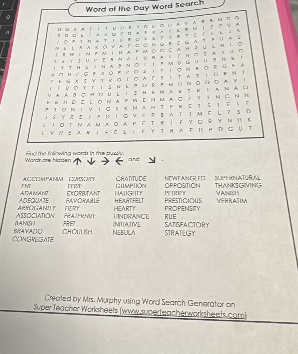 Word of the Day Word Search 
G G R A T IT U DEY D D O DA V A R B M D Q 
S D O E T A U Q E D A F R A T E R N I Z E U A 
I O E T N A T I B R O X E E I R E E F F E J S 
N E L B A R O V A F C O N G R E G A T E U A S 
I R W T N E M I N A P M O C C A H R U E H L O 
T S Y S U P E R N A T U R A L F NC S A I U C 
I Y T H S I N A B N O I T P MU G U U R N B I 
A G H P G B SO P POS I T ION RO R D E A 
T E G X S V Y R O T C A F S IT A S I O R N T 
I TUO Y T I S N E PO R P M H NO G G AV I 
V A A B G H O U L I S HBW A R T R I A N A O 
E R H D E L G N A F W E N M A GZ Y T N C N N 
P T G N I V I G S K N A H T F R E T S T E I F 
J S Y R E I F D I G V E R B A T I M E L Z S D 
L IO T N A M A DA P E T R I F Y G R Y N H K 
L V H E A R T F E L T F Y T R A E H P D G U T 
Find the following words in the puzzle. 
Words are hidden and 
ACCOMPANIM CURSORY GRATITUDE NEWFANGLED SUPERNATURAL 
ENT EERIE GUMPTION OPPOSITION THANKSGIVING 
ADAMANT EXORBITANT HAUGHTY PETRIFY VANISH 
ADEQUATE FAVORABLE HEARTFELT PRESTIGIOUS VERBATIM 
ARROGANTLY FIERY HEARTY PROPENSITY 
ASSOCIATION FRATERNIZE HINDRANCE RUE 
BANISH FRET INITIATIVE SATISFACTORY 
BRAVADO GHOULISH NEBULA STRATEGY 
CONGREGATE 
Created by Mrs. Murphy using Word Search Generator on 
Super Teacher Worksheets (www.superteacherworksheets.com)