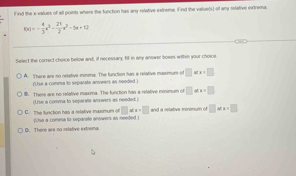 Find the x -values of all points where the function has any relative extrema. Find the value(s) of any relative extrema.
f(x)=- 4/3 x^3- 21/2 x^2-5x+12
Select the correct choice below and, if necessary, fill in any answer boxes within your choice.
A. There are no relative minima. The function has a relative maximum of □ at x=□. 
(Use a comma to separate answers as needed.)
B. There are no relative maxima. The function has a relative minimum of □ at x=□. 
(Use a comma to separate answers as needed.)
C. The function has a relative maximum of □ at x=□ and a relative minimum of □ at x=□. 
(Use a comma to separate answers as needed.)
D. There are no relative extrema.